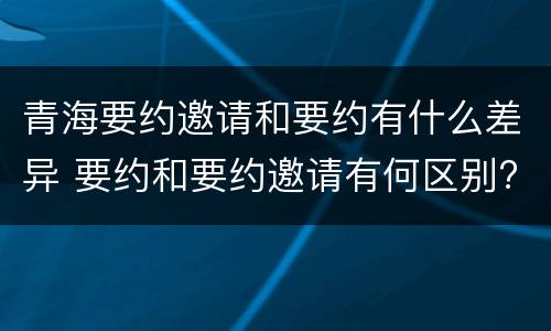 青海要约邀请和要约有什么差异 要约和要约邀请有何区别?