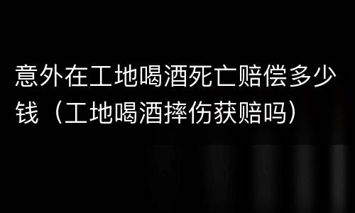 意外在工地喝酒死亡赔偿多少钱（工地喝酒摔伤获赔吗）