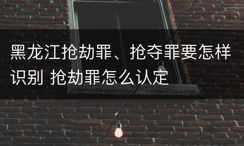 黑龙江抢劫罪、抢夺罪要怎样识别 抢劫罪怎么认定