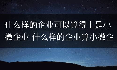 什么样的企业可以算得上是小微企业 什么样的企业算小微企业?什么样的算中小微企业?