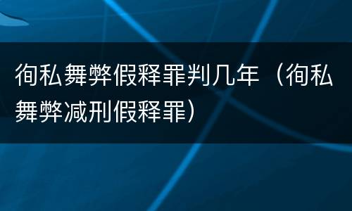徇私舞弊假释罪判几年（徇私舞弊减刑假释罪）