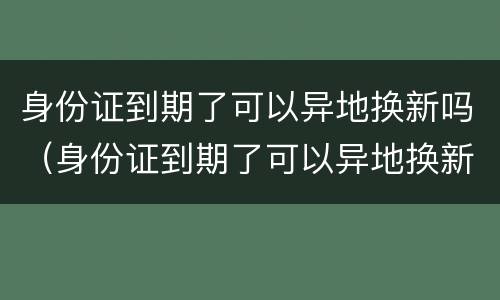 身份证到期了可以异地换新吗（身份证到期了可以异地换新吗现在）
