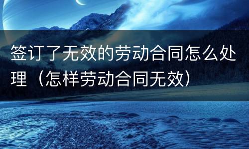 签订了无效的劳动合同怎么处理（怎样劳动合同无效）