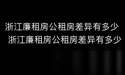 浙江廉租房公租房差异有多少 浙江廉租房公租房差异有多少个