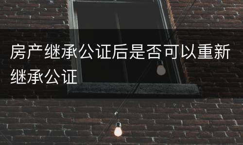 房产继承公证后是否可以重新继承公证