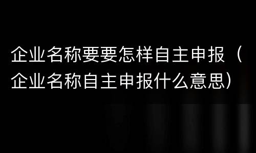 企业名称要要怎样自主申报（企业名称自主申报什么意思）
