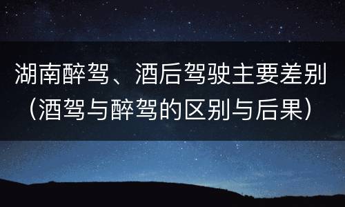 湖南醉驾、酒后驾驶主要差别（酒驾与醉驾的区别与后果）
