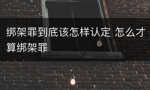 绑架罪到底该怎样认定 怎么才算绑架罪