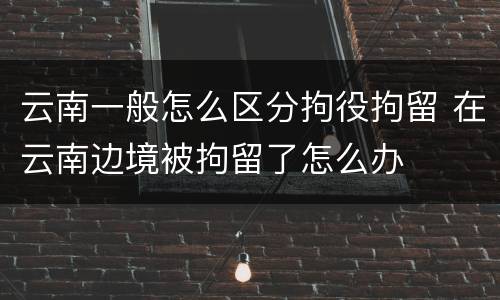 云南一般怎么区分拘役拘留 在云南边境被拘留了怎么办