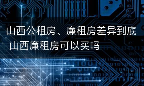 山西公租房、廉租房差异到底 山西廉租房可以买吗