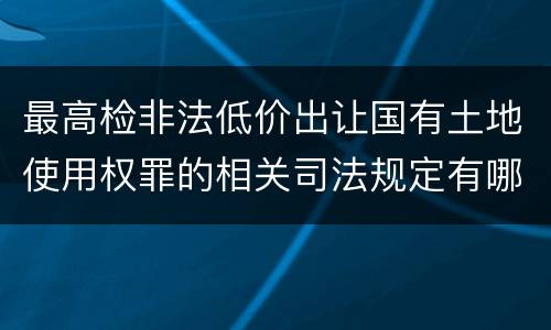 最高检非法低价出让国有土地使用权罪的相关司法规定有哪些内容