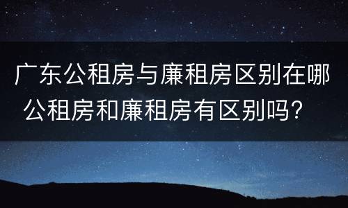 广东公租房与廉租房区别在哪 公租房和廉租房有区别吗?