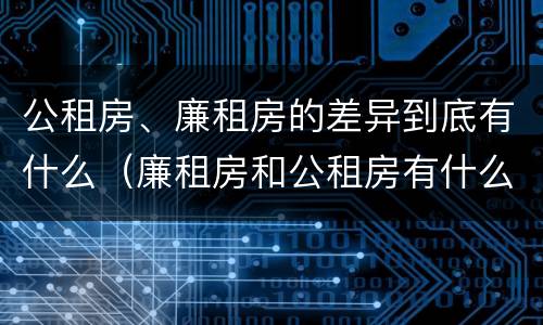 公租房、廉租房的差异到底有什么（廉租房和公租房有什么不同）
