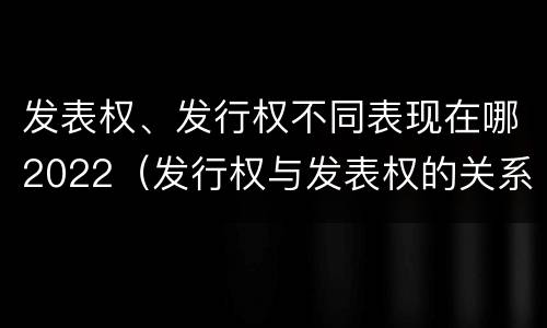 发表权、发行权不同表现在哪2022（发行权与发表权的关系）