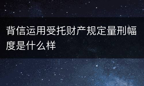 背信运用受托财产规定量刑幅度是什么样