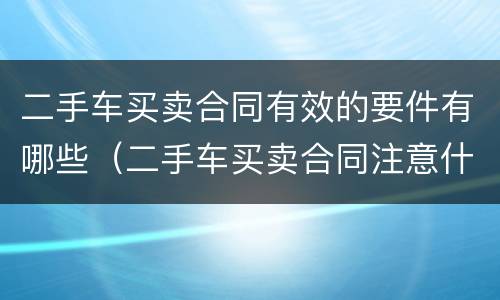 二手车买卖合同有效的要件有哪些（二手车买卖合同注意什么）