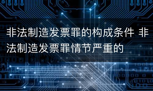 非法制造发票罪的构成条件 非法制造发票罪情节严重的