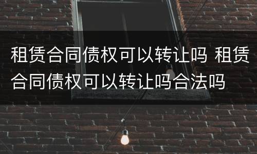 租赁合同债权可以转让吗 租赁合同债权可以转让吗合法吗