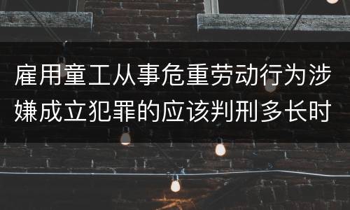 雇用童工从事危重劳动行为涉嫌成立犯罪的应该判刑多长时间