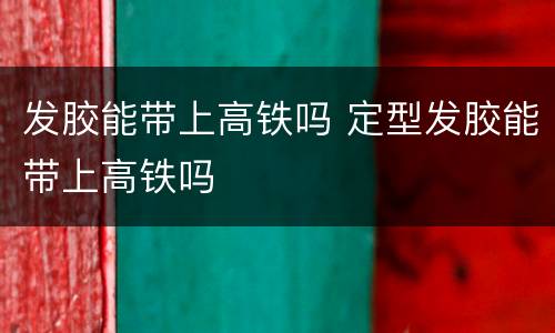 发胶能带上高铁吗 定型发胶能带上高铁吗