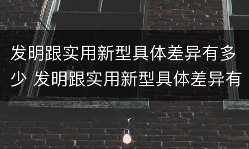 发明跟实用新型具体差异有多少 发明跟实用新型具体差异有多少个