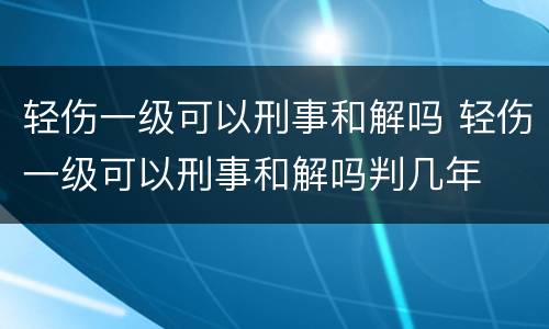轻伤一级可以刑事和解吗 轻伤一级可以刑事和解吗判几年