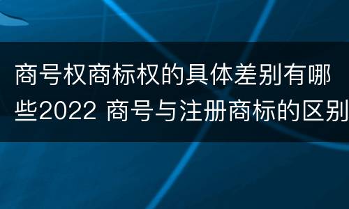 商号权商标权的具体差别有哪些2022 商号与注册商标的区别