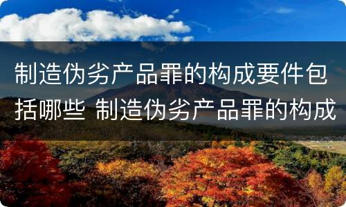 制造伪劣产品罪的构成要件包括哪些 制造伪劣产品罪的构成要件包括哪些方面