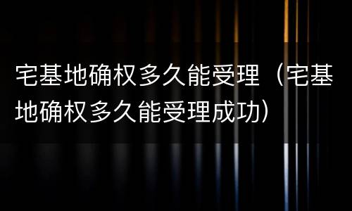 宅基地确权多久能受理（宅基地确权多久能受理成功）