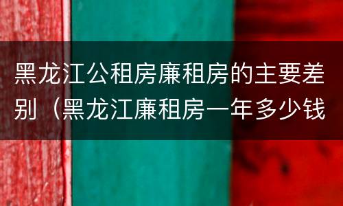 黑龙江公租房廉租房的主要差别（黑龙江廉租房一年多少钱）