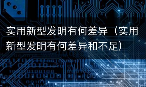 实用新型发明有何差异（实用新型发明有何差异和不足）