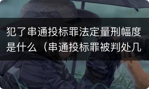 犯了串通投标罪法定量刑幅度是什么（串通投标罪被判处几年）
