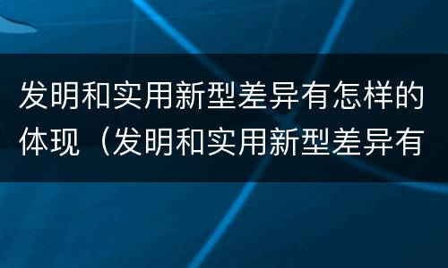发明和实用新型差异有怎样的体现（发明和实用新型差异有怎样的体现呢）