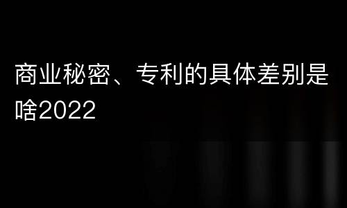 商业秘密、专利的具体差别是啥2022