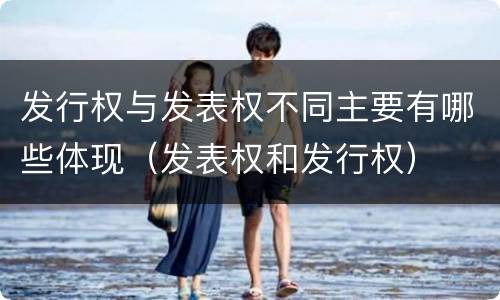 发行权与发表权不同主要有哪些体现（发表权和发行权）