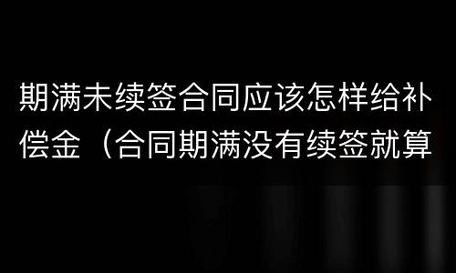 期满未续签合同应该怎样给补偿金（合同期满没有续签就算辞退吗）
