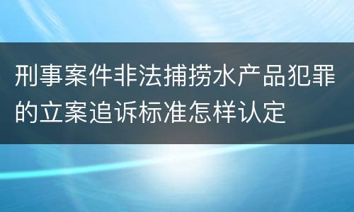 刑事案件非法捕捞水产品犯罪的立案追诉标准怎样认定