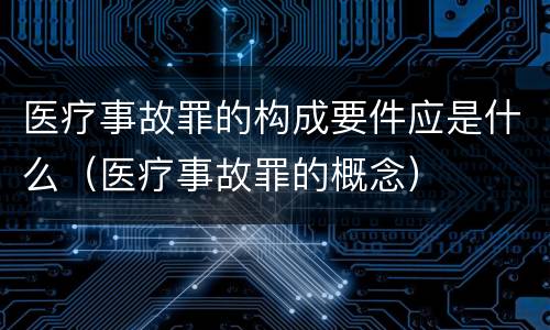 医疗事故罪的构成要件应是什么（医疗事故罪的概念）
