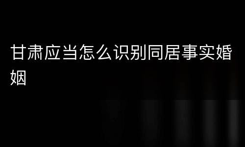 甘肃应当怎么识别同居事实婚姻
