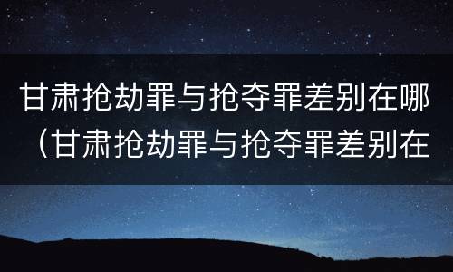 甘肃抢劫罪与抢夺罪差别在哪（甘肃抢劫罪与抢夺罪差别在哪儿）