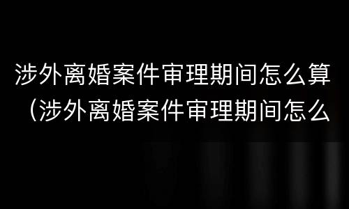 涉外离婚案件审理期间怎么算（涉外离婚案件审理期间怎么算结案）