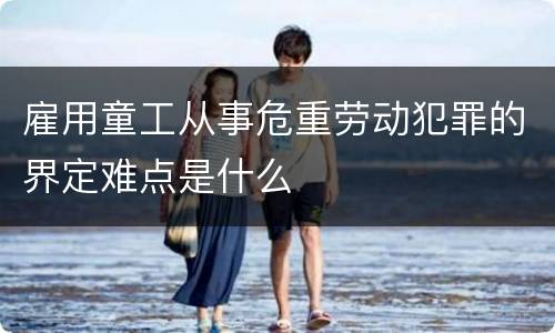 雇用童工从事危重劳动犯罪的界定难点是什么