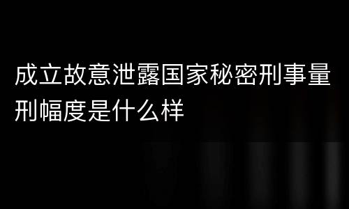 成立故意泄露国家秘密刑事量刑幅度是什么样