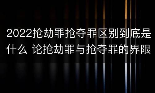 2022抢劫罪抢夺罪区别到底是什么 论抢劫罪与抢夺罪的界限