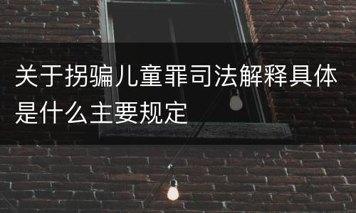 关于拐骗儿童罪司法解释具体是什么主要规定