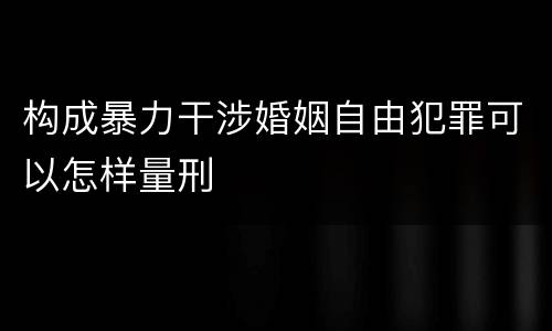 构成暴力干涉婚姻自由犯罪可以怎样量刑
