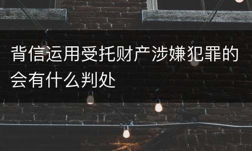 背信运用受托财产涉嫌犯罪的会有什么判处