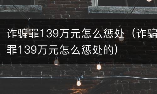 诈骗罪139万元怎么惩处（诈骗罪139万元怎么惩处的）