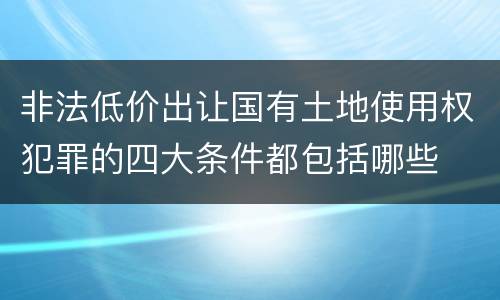 非法低价出让国有土地使用权犯罪的四大条件都包括哪些