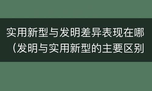 实用新型与发明差异表现在哪（发明与实用新型的主要区别）